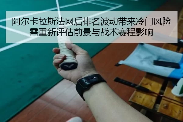 阿尔卡拉斯法网后排名波动带来冷门风险需重新评估前景与战术赛程影响